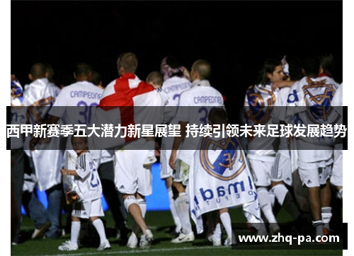 西甲新赛季五大潜力新星展望 持续引领未来足球发展趋势