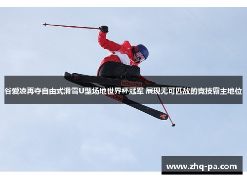 谷爱凌再夺自由式滑雪U型场地世界杯冠军 展现无可匹敌的竞技霸主地位