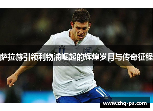萨拉赫引领利物浦崛起的辉煌岁月与传奇征程