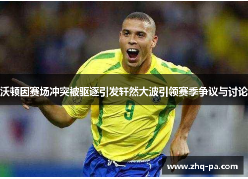 沃顿因赛场冲突被驱逐引发轩然大波引领赛季争议与讨论