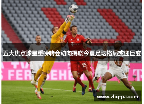 五大焦点球星重磅转会动向揭晓今夏足坛格局或迎巨变
