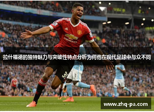 拉什福德的独特魅力与突破性特点分析为何他在现代足球中与众不同