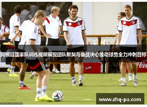 阿根廷国家队训练视频展现团队默契与备战决心推动球员全力冲刺目标
