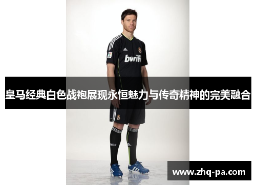 皇马经典白色战袍展现永恒魅力与传奇精神的完美融合