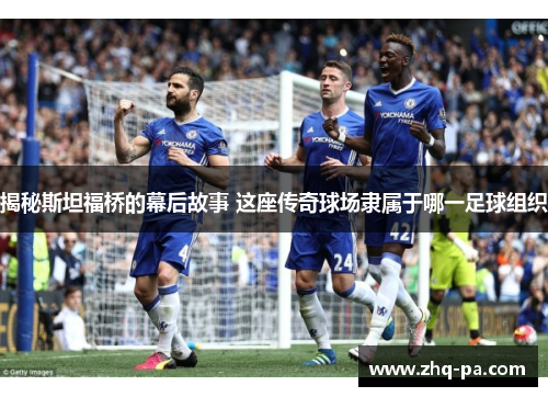 揭秘斯坦福桥的幕后故事 这座传奇球场隶属于哪一足球组织