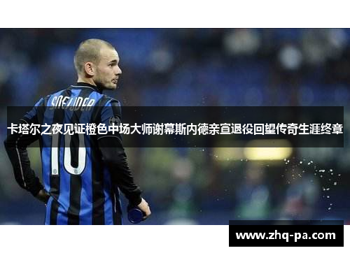 卡塔尔之夜见证橙色中场大师谢幕斯内德亲宣退役回望传奇生涯终章