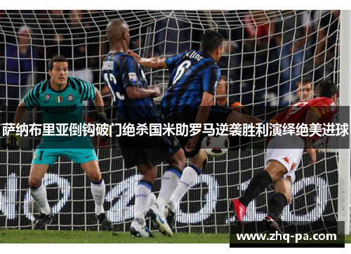 萨纳布里亚倒钩破门绝杀国米助罗马逆袭胜利演绎绝美进球