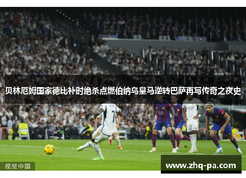 贝林厄姆国家德比补时绝杀点燃伯纳乌皇马逆转巴萨再写传奇之夜史