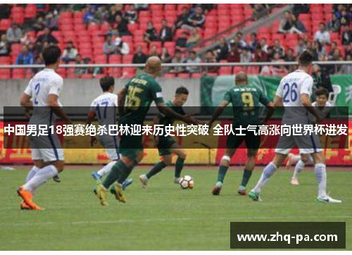 中国男足18强赛绝杀巴林迎来历史性突破 全队士气高涨向世界杯进发