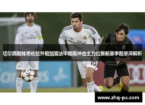 切尔西前锋恩佐拉外租加盟法甲朗斯冲击主力位置新赛季前景深解析
