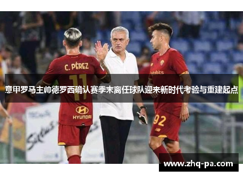 意甲罗马主帅德罗西确认赛季末离任球队迎来新时代考验与重建起点
